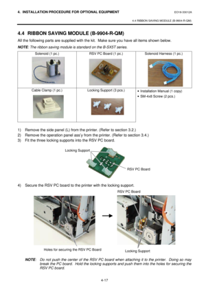 Page 1744. INSTALLATION PROCEDURE FOR OPTIONAL EQUIPMENT EO18-33012A 
 
4.4 RIBBON SAVING MODULE (B-9904-R-QM) 
 
4-17    4.4 RIBBON SAVING MODULE (B-9904-R-QM) 
All the following parts are supplied with the kit.  Make sure you have all items shown below. 
NOTE: The ribbon saving module is standard on the B-SX5T series.  
Solenoid (1 pc.) RSV PC Board (1 pc.) Solenoid Harness (1 pc.) Cable Clamp (1 pc.) Locking Support (3 pcs.) 
 · Installation Manual (1 copy) 
· SM-4x8 Screw (2 pcs.) 
  
1) Remove the side...