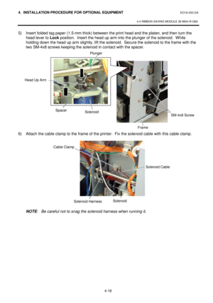 Page 1754. INSTALLATION PROCEDURE FOR OPTIONAL EQUIPMENT EO18-33012A 
 
4.4 RIBBON SAVING MODULE (B-9904-R-QM) 
 
4-18   5) Insert folded tag paper (1.5-mm thick) between the print head and the platen, and then turn the 
head lever to Lock position.  Insert the head up arm into the plunger of the solenoid.  While 
holding down the head up arm slightly, lift the solenoid.  Secure the solenoid to the frame with the 
two SM-4x8 screws keeping the solenoid in contact with the spacer.  
 
 
 
 
 
 
 
 
 
 
 
 
 
 
6)...