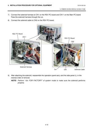 Page 1764. INSTALLATION PROCEDURE FOR OPTIONAL EQUIPMENT EO18-33012A 
 
4.4 RIBBON SAVING MODULE (B-9904-R-QM) 
 
4-19 7) Connect the solenoid harness to CN1 on the RSV PC board and CN11 on the Main PC board.  
Pass the solenoid harness through the cut.  
8) Connect the solenoid cable to CN2 on the RSV PC board.  
 
 
 
 
 
 
 
 
 
 
 
 
 
 
 
 
 
 
 
 
 
9) After attaching the solenoid, reassemble the operation panel ass’y and the side panel (L) in the 
reverse order of removal. 
 NOTE: Perform “ FOR FACTORY”...