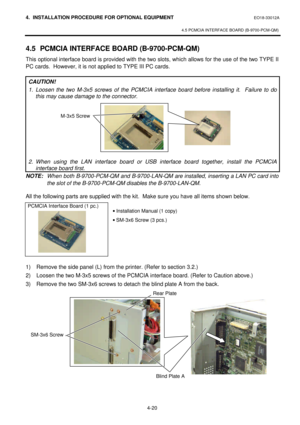 Page 1774. INSTALLATION PROCEDURE FOR OPTIONAL EQUIPMENT EO18-33012A 
 
4.5 PCMCIA INTERFACE BOARD (B-9700-PCM-QM) 
 
4-20 4.5 PCMCIA INTERFACE BOARD (B-9700-PCM-QM) 
This optional interface board is provided with the two slots, which allows for the use of the two TYPE II 
PC cards.  However, it is not applied to TYPE III PC cards. 
 
CAUTION! 
1. Loosen the two M-3x5 screws of the PCMCIA interface board before installing it.  Failure to do 
this may cause damage to the connector.  
 
 
 
 
 
 
 
 
 
2. When...