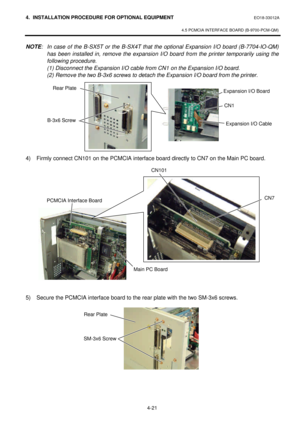 Page 1784. INSTALLATION PROCEDURE FOR OPTIONAL EQUIPMENT EO18-33012A 
 
4.5 PCMCIA INTERFACE BOARD (B-9700-PCM-QM) 
 
4-21 NOTE: In case of the B-SX5T or the B-SX4T that the optional Expansion I/O board (B-7704-IO-QM) 
has been installed in, remove the expansion I/O board from the printer temporarily using the 
following procedure. 
 (1) Disconnect the Expansion I/O cable from CN1 on the Expansion I/O board. 
 (2) Remove the two B-3x6 screws to detach the Expansion I/O board from the printer.  
 
 
 
 
 
 
 
4)...