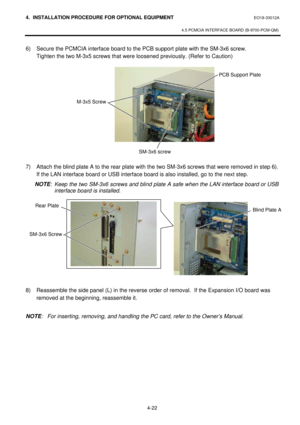 Page 1794. INSTALLATION PROCEDURE FOR OPTIONAL EQUIPMENT EO18-33012A 
 
4.5 PCMCIA INTERFACE BOARD (B-9700-PCM-QM) 
 
4-22 6) Secure the PCMCIA interface board to the PCB support plate with the SM-3x6 screw.   
Tighten the two M-3x5 screws that were loosened previously. (Refer to Caution) 
 
 
 
 
 
 
 
 
 
 
 
7) Attach the blind plate A to the rear plate with the two SM-3x6 screws that were removed in step 6).  
If the LAN interface board or USB interface board is also installed, go to the next step.  
NOTE:...