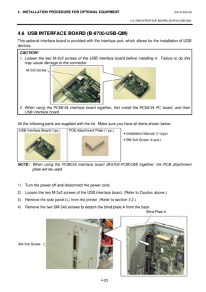 Page 1804. INSTALLATION PROCEDURE FOR OPTIONAL EQUIPMENT EO18-33012A 
 
4.6 USB INTERFACE BOARD (B-9700-USB-QM) 
 
4-23 4.6 USB INTERFACE BOARD (B-9700-USB-QM) 
This optional interface board is provided with the interface port, which allows for the installation of USB 
devices. 
CAUTION! 
1. Loosen the two M-3x5 screws of the USB interface board before installing it.  Failure to do this 
may cause damage to the connector.  
 
 
 
 
 
 
 
 
 
2. When using the PCMCIA interface board together, first install the...