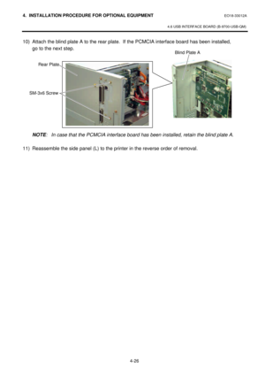 Page 1834. INSTALLATION PROCEDURE FOR OPTIONAL EQUIPMENT EO18-33012A 
 
4.6 USB INTERFACE BOARD (B-9700-USB-QM) 
 
4-26  10) Attach the blind plate A to the rear plate.  If the PCMCIA interface board has been installed,  
 go to the next step.  
 
 
 
 
 
 
 
 
 
 
 
 
NOTE: In case that the PCMCIA interface board has been installed, retain the blind plate A.  
 
11) Reassemble the side panel (L) to the printer in the reverse order of removal.  
 
 
 Blind Plate A  SM-3x6 Screw Rear Plate 