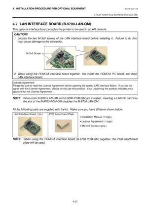 Page 1844. INSTALLATION PROCEDURE FOR OPTIONAL EQUIPMENT EO18-33012A 
 
4.7 LAN INTERFACE BOARD (B-9700-LAN-QM) 
 
4-27 4.7 LAN INTERFACE BOARD (B-9700-LAN-QM) 
This optional interface board enables the printer to be used in a LAN network. 
CAUTION! 
1. Loosen the two M-3x5 screws of the LAN interface board before installing it.  Failure to do this 
may cause damage to the connector.  
 
 
 
 
 
 
 
 
 
2. When using the PCMCIA interface board together, first install the PCMCIA PC board, and then 
LAN interface...