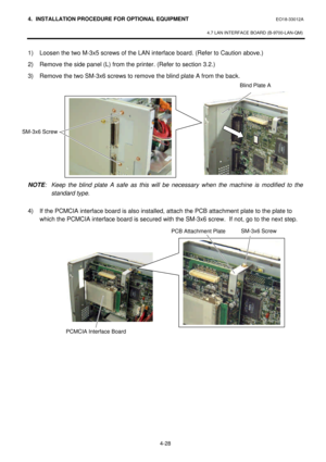 Page 1854. INSTALLATION PROCEDURE FOR OPTIONAL EQUIPMENT EO18-33012A 
 
4.7 LAN INTERFACE BOARD (B-9700-LAN-QM) 
 
4-28 1) Loosen the two M-3x5 screws of the LAN interface board. (Refer to Caution above.) 
2) Remove the side panel (L) from the printer. (Refer to section 3.2.) 
3) Remove the two SM-3x6 screws to remove the blind plate A from the back. 
 
 
 
 
 
 
 
 
 
 
 
 
NOTE: Keep the blind plate A safe as this will be necessary when the machine is modified to the 
standard type. 
 
4) If the PCMCIA...