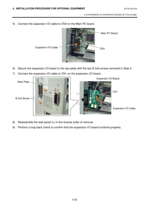 Page 1894. INSTALLATION PROCEDURE FOR OPTIONAL EQUIPMENT EO18-33012A 
 
4.8 EXPANSION I/O INTERFACE BOARD (B-7704-IO-QM) 
 
4-32 5) Connect the expansion I/O cable to CN3 on the Main PC board.  
 
 
 
 
 
 
 
 
 
 
6) Secure the expansion I/O board to the rear plate with the two B-3x6 screws removed in Step 4. 
7) Connect the expansion I/O cable to CN1 on the expansion I/O board.  
 
 
 
 
 
 
 
 
 
 
 
8) Reassemble the side panel (L) in the reverse order of removal.  
9) Perform a loop back check to confirm...