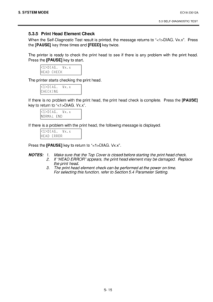 Page 2045. SYSTEM MODE  EO18-33012A 
 
5.3 SELF-DIAGNOSTIC TEST
 
5- 15 
  5.3.5  Print Head Element Check 
When the Self-Diagnostic Test result is printed, the message returns to “DIAG. Vx.x”.  Press 
the [PAUSE]
 key three times and [FEED]
 key twice. 
 
The printer is ready to check the print head to see if there is any problem with the print head.  
Press the [PAUSE]
 key to start. 
 
 
 
 The printer starts checking the print head. 
 
 
 
If there is no problem with the print head, the print head check is...