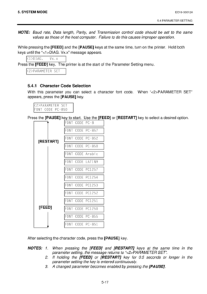 Page 2065. SYSTEM MODE  EO18-33012A 
 
5.4 PARAMETER SETTING
 
5-17 
NOTE: Baud rate, Data length, Parity, and Transmission control code should be set to the same 
values as those of the host computer.  Failure to do this causes improper operation. 
 
While pressing the [FEED]
 and the [PAUSE]
 keys at the same time, turn on the printer.  Hold both 
keys until the “DIAG. Vx.x” message appears. 
 
Press the [FEED] 
key.  The printer is at the start of the Parameter Setting menu. 
 
 
 
 5.4.1  Character Code...