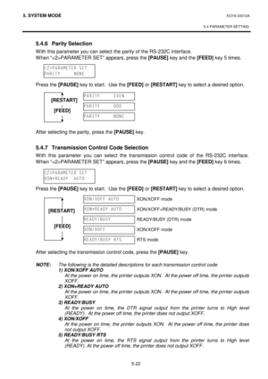 Page 2115. SYSTEM MODE  EO18-33012A 
 
5.4 PARAMETER SETTING
 
5-22 
 5.4.6  Parity Selection 
 With this parameter you can select the parity of the RS-232C interface.  
 When “PARAMETER SET” appears, press the [PAUSE]
 key and the [FEED]
 key 5 times. 
 
 
 
 Press the [PAUSE]
 key to start.  Use the [FEED]
 or [RESTART]
 key to select a desired option.
 
 
 
 
 
 
 
 After selecting the parity, press the [PAUSE]
 key.  
 
 5.4.7  Transmission Control Code Selection 
With this parameter you can select the...