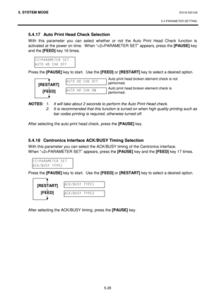 Page 2175. SYSTEM MODE  EO18-33012A 
 
5.4 PARAMETER SETTING
 
5-28 
 5.4.17  Auto Print Head Check Selection 
With this parameter you can select whether or not the Auto Print Head Check function is 
activated at the power on time.  When “PARAMETER SET” appears, press the [PAUSE]
 key 
and the [FEED]
 key 16 times. 
 
 
 
 Press the [PAUSE]
 key to start.  Use the [FEED]
 or [RESTART]
 key to select a desired option.
 
 
 
 
 
 
 NOTES: 1.  It will take about 2 seconds to perform the Auto Print Head check....