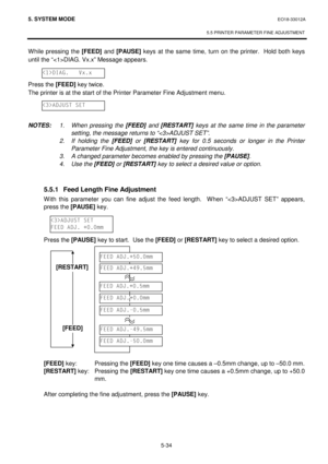 Page 2235. SYSTEM MODE  EO18-33012A 
 
5.5 PRINTER PARAMETER FINE ADJUSTMENT 
 
5-34 
While pressing the [FEED]
 and [PAUSE]
 keys at the same time, turn on the printer.  Hold both keys 
until the “DIAG. Vx.x” Message appears. 
 
 
Press the [FEED]
 key twice.  
The printer is at the start of the Printer Parameter Fine Adjustment menu. 
 
 
 
NOTES: 1.  When pressing the [FEED] and [RESTART] keys at the same time in the parameter 
setting, the message returns to “ADJUST SET”.
 
 
2. If holding the [FEED] or...