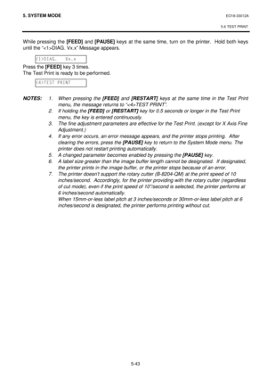 Page 2325. SYSTEM MODE  EO18-33012A 
 
5.6 TEST PRINT
 
5-43 
While pressing the [FEED] and [PAUSE] keys at the same time, turn on the printer.  Hold both keys 
until the “DIAG. Vx.x” Message appears. 
 
 
Press the [FEED] key 3 times. 
The Test Print is ready to be performed. 
 
 
 
NOTES: 1. When pressing the [FEED] and [RESTART] keys at the same time in the Test Print 
menu, the message returns to “TEST PRINT”.
 
 
2.  If holding the [FEED] or [RESTART] key for 0.5 seconds or longer in the Test Print 
menu,...