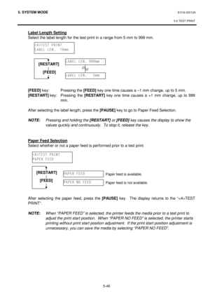 Page 2355. SYSTEM MODE  EO18-33012A 
 
5.6 TEST PRINT
 
5-46 
 Label Length Setting 
 Select the label length for the test print in a range from 5 mm to 999 mm. 
 
 
 
 
 
 
 
 
 
 [FEED]
 key:  Pressing the [FEED]
 key one time causes a –1 mm change, up to 5 mm. 
 [RESTART]
 key:  Pressing  the [RESTART]
 key one time causes a +1 mm change, up to 999 
mm. 
 
 After selecting the label length, press the [PAUSE]
 key to go to Paper Feed Selection. 
 
 
NOTE: Pressing and holding the [RESTART] or [FEED] key causes...