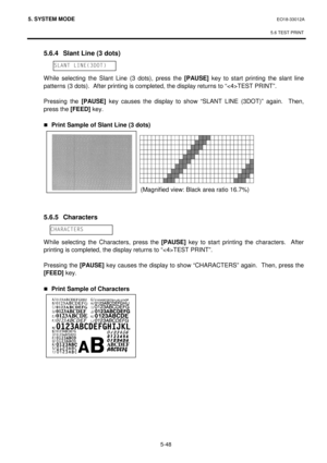 Page 2375. SYSTEM MODE  EO18-33012A 
 
5.6 TEST PRINT
 
5-48 
 5.6.4  Slant Line (3 dots) 
 
 
 While selecting the Slant Line (3 dots), press the [PAUSE]
 key to start printing the slant line 
patterns (3 dots).  After printing is completed, the display returns to “TEST PRINT”. 
 
 Pressing the [PAUSE]
 key causes the display to show “SLANT LINE (3DOT)” again.  Then, 
press the [FEED]
 key. 
 
„Print Sample of Slant Line (3 dots) 
 
 
 
 
 
 
 
 
 
 
 5.6.5 Characters 
 
 
 While selecting the Characters, press...