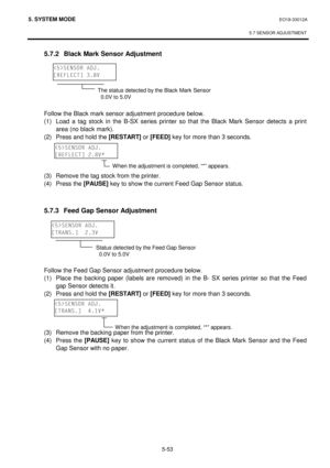 Page 2425. SYSTEM MODE  EO18-33012A 
 
5.7 SENSOR ADJUSTMENT
 
5-53 
 5.7.2  Black Mark Sensor Adjustment 
 
 
 
 
 
 
 Follow the Black mark sensor adjustment procedure below. 
 (1)
 Load a tag stock in the B-SX series printer so that the Black Mark Sensor detects a print 
area (no black mark). 
 (2)
 Press and hold the [RESTART]
 or [FEED]
 key for more than 3 seconds. 
 
 
 
 
 (3)
 Remove the tag stock from the printer.
 
 (4)
 Press the [PAUSE]
 key to show the current Feed Gap Sensor status.
 
 
 
 5.7.3...