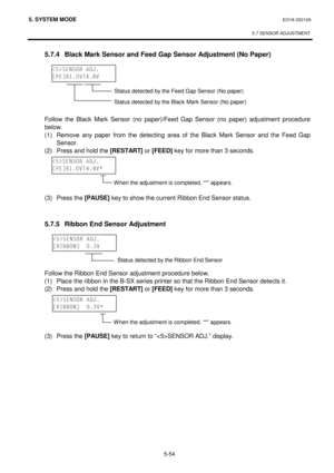 Page 2435. SYSTEM MODE  EO18-33012A 
 
5.7 SENSOR ADJUSTMENT
 
5-54 
 5.7.4  Black Mark Sensor and Feed Gap Sensor Adjustment (No Paper) 
 
 
 
  
  
 
 
 Follow the Black Mark Sensor (no paper)/Feed Gap Sensor (no paper) adjustment procedure 
below. 
 (1)
 Remove 
any paper from the detecting area of the Black Mark Sensor and the Feed Gap 
Sensor. 
 (2)
 Press and hold the [RESTART]
 or [FEED]
 key for more than 3 seconds. 
 
 
 
 
 
 (3)  Press the [PAUSE]
 key to show the current Ribbon End Sensor status....