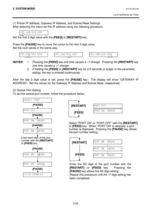 Page 2485. SYSTEM MODE EO18-33012A
 
 
5.9 IP ADDRESS SETTING
 
5-59 
(1) Printer IP Address, Gateway IP Address, and Subnet Mask Settings 
After selecting the menu set the IP address using the following procedure. 
 
 
Set the first 3 digit value with the 
[FEED] or 
[RESTART] key.
 
 
Press the 
[PAUSE] key to move the cursor to the next 3 digit value. 
Set the next values in the same way. 
 
 
 
NOTES: 1. Pressing the [FEED] key one time causes a –1 change.  Pressing the [RESTART] key 
one time causes a +1...