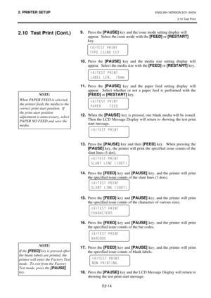 Page 262. PRINTER SETUP ENGLISH VERSION EO1-33034 
2.10 Test Print
 
E2-14 
2.10  Test Print (Cont.) 
 
 
 
 
 
 
 
 
 
 
 
 
 
 
 
 
 
 9.
 Press the [PAUSE]
 key and the issue mode setting display will  
  appear.  Select the issue mode with the [FEED]
 or [RESTART]
  
 key. 
 
 
 
 
10.
 Press the [PAUSE]
 key and the media size setting display will 
appear.  Select the media size with the [FEED]
 or [RESTART]
 key. 
 
 
 
 
11.
 Press the [PAUSE]
 key and the paper feed setting display will 
appear.  Select...