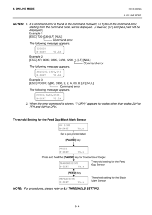 Page 2566. ON LINE MODE EO18-33012A 
 
6. ON LINE MODE 
6- 4 NOTES: 1. If a command error is found in the command received, 16 bytes of the command error, 
starting from the command code, will be displayed.  (However, [LF] and [NUL] will not be 
displayed.) 
 Example 1 
 [ESC] T20 G30 [LF] [NUL] 
 Command error 
 The following message appears. 
 
 
 
 Example 2 
 [ESC] XR; 0200, 0300, 0450, 1200, 1, [LF] [NUL] 
 Command error 
 The following message appears. 
 
 
 
 Example 3 
 [ESC] PC001; 0A00, 0300, 2, 2, A,...