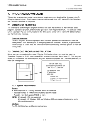 Page 2627. PROGRAM  DOWN LOAD EO18-33012A 
 
7.1 OUTLINE OF FEATURES
 
7- 1 
7. PROGRAM DOWN LOAD 
This section provides step-by-step instructions on how to setup and download the firmware to the B-
SX series thermal printer.  The firmware download will be made from a PC via the RS-232C interface 
and Centronics interface of the printer. 
7.1  OUTLINE OF FEATURES 
The software for performing the program download will allow the download of the Firmware (Boot 
program, Application program, and Character generator)...