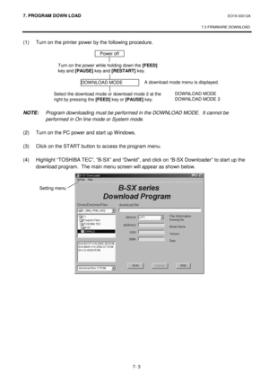 Page 2647. PROGRAM  DOWN LOAD EO18-33012A 
 
7.3 FIRMWARE DOWNLOAD
 
7- 3 
(1)  Turn on the printer power by the following procedure. 
 
 
 
 
 
 
 
 
 
NOTE:  Program downloading must be performed in the DOWNLOAD MODE.  It cannot be 
performed in On line mode or System mode.  
 
(2)  Turn on the PC power and start up Windows. 
 
(3)  Click on the START button to access the program menu. 
 
(4)  Highlight “TOSHIBA TEC”, ”B-SX” and “Dwnld”, and click on “B-SX Downloader” to start up the 
download program.  The...