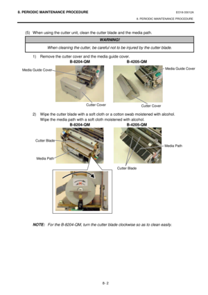 Page 2698. PERIODIC MAINTENANCE PROCEDURE EO18-33012A 
8. PERIODIC MAINTENANCE PROCEDURE 
 
8- 2 (5) When using the cutter unit, clean the cutter blade and the media path. WARNING! When cleaning the cutter, be careful not to be injured by the cutter blade.  1) Remove the cutter cover and the media guide cover. 
 B-8204-QM B-4205-QM 
 
 
 
 
 
 
 
 
 
 2) Wipe the cutter blade with a soft cloth or a cotton swab moistened with alcohol. 
  Wipe the media path with a soft cloth moistened with alcohol. 
 B-8204-QM...