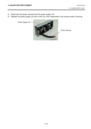 Page 27510. MAJOR UNIT REPLACEMENT EO18-33012A 
10.1 POWER SUPPLY UNIT 
 
10- 2 4) Disconnect the power harness from the power supply unit.  
5) Replace the power supply unit with a new one, then reassemble in the reverse order of removal. 
 
 
 Power Supply Unit  Power Harness  