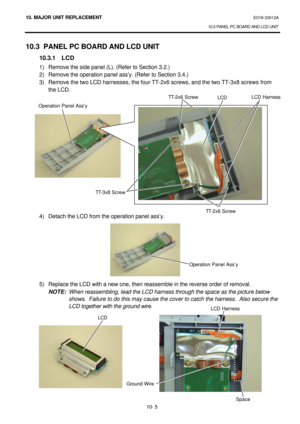 Page 27810. MAJOR UNIT REPLACEMENT EO18-33012A 
10.3 PANEL PC BOARD AND LCD UNIT 
 
10- 5 10.3 PANEL PC BOARD AND LCD UNIT 
 10.3.1 LCD 
1) Remove the side panel (L). (Refer to Section 3.2.) 
2) Remove the operation panel ass’y. (Refer to Section 3.4.) 
3) Remove the two LCD harnesses, the four TT-2x6 screws, and the two TT-3x8 screws from 
the LCD. 
 
 
 
 
 
 
 
 
 
 
 
 
 
 
 
4) Detach the LCD from the operation panel ass’y. 
 
 
 
 
 
 
 
 
5) Replace the LCD with a new one, then reassemble in the reverse...