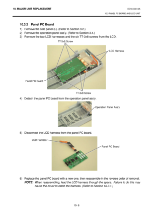 Page 27910. MAJOR UNIT REPLACEMENT EO18-33012A 
10.3 PANEL PC BOARD AND LCD UNIT 
 
10- 6  10.3.2 Panel PC Board 
1) Remove the side panel (L). (Refer to Section 3.2.) 
2) Remove the operation panel ass’y. (Refer to Section 3.4.) 
3) Remove the two LCD harnesses and the six TT-3x8 screws from the LCD. 
 
 
 
 
 
 
 
 
 
 
 
 
 
 
 
 
4) Detach the panel PC board from the operation panel ass’y. 
 
 
 
 
 
 
 
 
5) Disconnect the LCD harness from the panel PC board. 
 
 
 
 
 
 
 
 
 
 
 
6) Replace the panel PC...