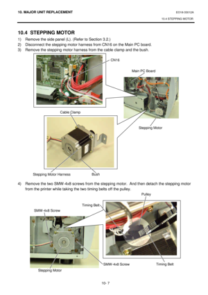 Page 28010. MAJOR UNIT REPLACEMENT EO18-33012A 
10.4 STEPPING MOTOR 
 
10- 7 10.4 STEPPING MOTOR 
1) Remove the side panel (L). (Refer to Section 3.2.) 
2) Disconnect the stepping motor harness from CN16 on the Main PC board. 
3) Remove the stepping motor harness from the cable clamp and the bush. 
 
 
 
 
 
 
 
 
 
 
 
 
 
 
 
 
 
 
 
 
 
 
 
4) Remove the two SMW-4x8 screws from the stepping motor.  And then detach the stepping motor 
from the printer while taking the two timing belts off the pulley. 
 
 CN16...