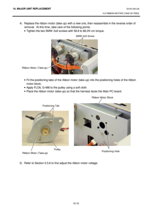 Page 28310. MAJOR UNIT REPLACEMENT EO18-33012A 
10.5 RIBBON MOTORS (TAKE-UP, FEED) 
 
10-10 4) Replace the ribbon motor (take-up) with a new one, then reassemble in the reverse order of 
removal.  At this time, take care of the following points. 
· Tighten the two SMW-3x6 screws with 58.8 to 88.2N cm torque. 
 
 
 
 
 
 
 
 
 
 
 
 
· Fit the positioning tabs of the ribbon motor (take-up) into the positioning holes of the ribbon 
motor block. 
· Apply FLOIL G-488 to the pulley using a soft cloth. 
· Place the...