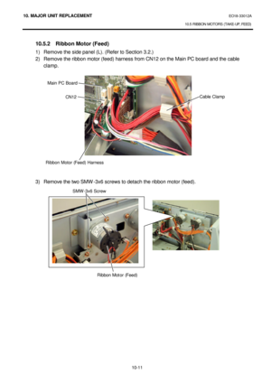 Page 28410. MAJOR UNIT REPLACEMENT EO18-33012A 
10.5 RIBBON MOTORS (TAKE-UP, FEED) 
 
10-11  10.5.2 Ribbon Motor (Feed) 
1) Remove the side panel (L). (Refer to Section 3.2.) 
2) Remove the ribbon motor (feed) harness from CN12 on the Main PC board and the cable 
clamp. 
 
 
 
 
 
 
 
 
 
 
 
 
 
 
 
 
3) Remove the two SMW-3x6 screws to detach the ribbon motor (feed). 
 
 
 CN12 Main PC Board Cable Clamp 
Ribbon Motor (Feed) Harness  SMW-3x6 Screw 
Ribbon Motor (Feed)    