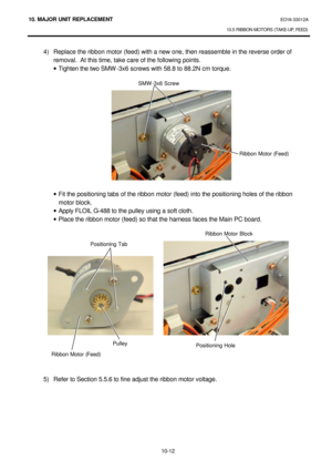 Page 28510. MAJOR UNIT REPLACEMENT EO18-33012A 
10.5 RIBBON MOTORS (TAKE-UP, FEED) 
 
10-12 4) Replace the ribbon motor (feed) with a new one, then reassemble in the reverse order of 
removal.  At this time, take care of the following points. 
· Tighten the two SMW-3x6 screws with 58.8 to 88.2N cm torque. 
 
 
 
 
 
 
 
 
 
 
 
 
 
 
· Fit the positioning tabs of the ribbon motor (feed) into the positioning holes of the ribbon 
motor block. 
· Apply FLOIL G-488 to the pulley using a soft cloth. 
· Place the...