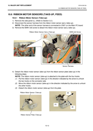 Page 28610. MAJOR UNIT REPLACEMENT EO18-33012A 
10.6 RIBBON MOTOR SENSORS (TAKE-UP, FEED) 
 
10-13 10.6 RIBBON MOTOR SENSORS (TAKE-UP, FEED) 
 10.6.1 Ribbon Motor Sensor (Take-up) 
1) Remove the side panel (L). (Refer to Section 3.2.) 
2) Disconnect the sensor harness from the ribbon motor sensor ass’y (take-up). 
 NOTE: The other end of the sensor harness is connected to CN51 on the Main PC board. 
3) Remove the SMW-3x6 screw to detach the ribbon motor sensor ass’y (take-up)....