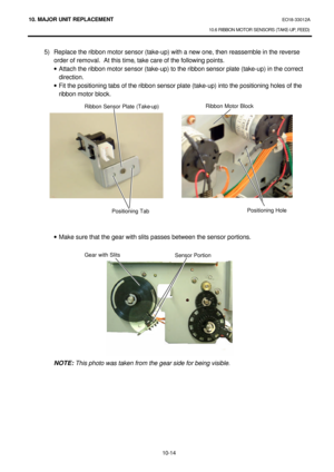 Page 28710. MAJOR UNIT REPLACEMENT EO18-33012A 
10.6 RIBBON MOTOR SENSORS (TAKE-UP, FEED) 
 
10-14 5) Replace the ribbon motor sensor (take-up) with a new one, then reassemble in the reverse 
order of removal.  At this time, take care of the following points. 
· Attach the ribbon motor sensor (take-up) to the ribbon sensor plate (take-up) in the correct 
direction. 
· Fit the positioning tabs of the ribbon sensor plate (take-up) into the positioning holes of the 
ribbon motor block....