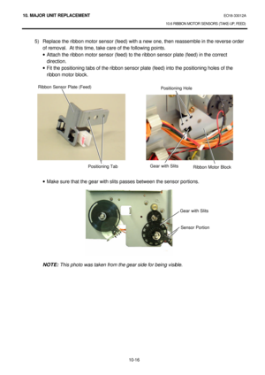 Page 28910. MAJOR UNIT REPLACEMENT EO18-33012A 
10.6 RIBBON MOTOR SENSORS (TAKE-UP, FEED) 
 
10-16 5) Replace the ribbon motor sensor (feed) with a new one, then reassemble in the reverse order 
of removal.  At this time, take care of the following points. 
· Attach the ribbon motor sensor (feed) to the ribbon sensor plate (feed) in the correct 
direction. 
· Fit the positioning tabs of the ribbon sensor plate (feed) into the positioning holes of the 
ribbon motor block. 
 
 
 
 
 
 
 
 
 
 
 
 
 
 
 
· Make...