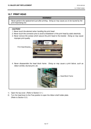 Page 29010. MAJOR UNIT REPLACEMENT EO18-33012A 
10.7 PRINT HEAD 
 
10-17 10.7 PRINT HEAD 
 
 
 
 
 
CAUTION! 
1. Never touch the element when handling the print head. 
2. Never touch the connector pins to avoid a breakdown of the print head by static electricity. 
3. Never remove the screws which secure the print head to the bracket.  Doing so may cause 
improper print quality. 
 
 
 
 
 
 
 
 
 
 
4. Never disassemble the head block frame.  Doing so may cause a print failure, such as 
ribbon wrinkle, blurred...