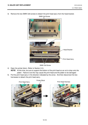 Page 29110. MAJOR UNIT REPLACEMENT EO18-33012A 
10.7 PRINT HEAD 
 
10-18 3) Remove the two SMW-3x8 screws to detach the print head ass’y from the head bracket. 
 
 
 
 
 
 
 
 
 
 
 
 
 
 
 
 
 
 
 
 
 
 
4) Open the printer block. (Refer to Section 3.3.) 
 NOTE: At this time, be sure to support the bottom of the print head so as not to drop onto the 
platen.  Failure to do this may cause the print head and the platen to be damaged. 
5) Pull the print head ass’y in the direction indicated by the arrow.  And then...