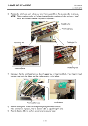 Page 29210. MAJOR UNIT REPLACEMENT EO18-33012A 
10.7 PRINT HEAD 
 
10-19 6) Replace the print head ass’y with a new one, then reassemble in the reverse order of removal. 
 NOTE: Fit the positioning pins of the head bracket into the positioning holes of the print head 
ass’y, which doesn’t require the position adjustment. 
 
 
 
 
 
 
 
 
 
 
 
 
 
 
 
 
 
 
 
 
 
 
 
 
7) Make sure that the print head harness doesn’t appear out of the printer block.  If so, the print head 
harness may touch the ribbon and the...