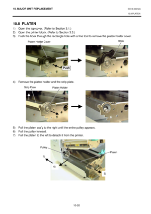 Page 29310. MAJOR UNIT REPLACEMENT EO18-33012A 
10.8 PLATEN 
 
10-20 10.8 PLATEN 
1) Open the top cover. (Refer to Section 3.1.) 
2) Open the printer block. (Refer to Section 3.3.) 
3) Push the hook through the rectangle hole with a fine tool to remove the platen holder cover. 
 
 
 
 
 
 
 
 
 
 
 
4) Remove the platen holder and the strip plate. 
 
 
 
 
 
 
 
 
 
 
 
5) Pull the platen ass’y to the right until the entire pulley appears. 
6) Pull the pulley forward. 
7) Pull the platen to the left to detach it...