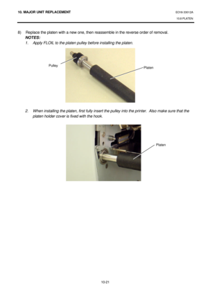 Page 29410. MAJOR UNIT REPLACEMENT EO18-33012A 
10.8 PLATEN 
 
10-21 8) Replace the platen with a new one, then reassemble in the reverse order of removal. 
 NOTES:  
 1. Apply FLOIL to the platen pulley before installing the platen.  
 
 
 
 
 
 
 
 
  
 
  
 
 2. When installing the platen, first fully insert the pulley into the printer.  Also make sure that the 
platen holder cover is fixed with the hook. 
 
 
 
Platen   Platen  Pulley  