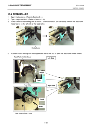 Page 29510. MAJOR UNIT REPLACEMENT EO18-33012A 
10.9 FEED ROLLER 
 
10-22 10.9 FEED ROLLER 
1) Open the top cover. (Refer to Section 3.1.) 
2) Open the printer block. (Refer to Section 3.3.) 
3) Make sure that the media guide is closed.  (In this condition, you can easily remove the feed roller 
holder cover on the left side of the feed roller.) 
 
 
 
 
 
 
 
 
 
 
 
 
4) Push the hooks through the rectangle holes with a fine tool to open the feed roller holder covers. 
 
 
 Media Guide   Feed Roller Holder...