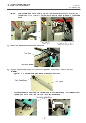 Page 29610. MAJOR UNIT REPLACEMENT EO18-33012A 
10.9 FEED ROLLER 
 
10-23  NOTE: If the left feed roller holder cover is hard to open, remove the side panel (L) and open  
 the feed roller holder cover from the opposite side of the printer as shown in the pictures 
 below. 
 
 
 
 
 
 
 
 
 
 
 
 
5) Detach the feed roller holder and the feed roller. 
 
 
 
 
 
 
 
 
 
 
6) Replace the feed roller with a new one, then reassemble in the reverse order of removal. 
 NOTES:  
 1. Apply FLOIL to the feed roller gear...