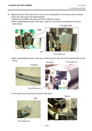 Page 29810. MAJOR UNIT REPLACEMENT EO18-33012A 
10.10 PINCH ROLLER ASS’Y 
 
10-25 5) Replace the pinch roller ass’y with a new one, then reassemble in the reverse order of removal.  
At this time, take care of the following points. 
· Tighten the two SMW-3x6 screws with 58.8 to 88.2N cm torque. 
· When reassembling the pinch roller ass’y, make sure that the cam is located as the picture 
below shows. 
 
 
 
 
 
 
 
 
 
 
 
 
 
 
· When reassembling the pinch roller ass’y, insert the pinch roller arm into the...