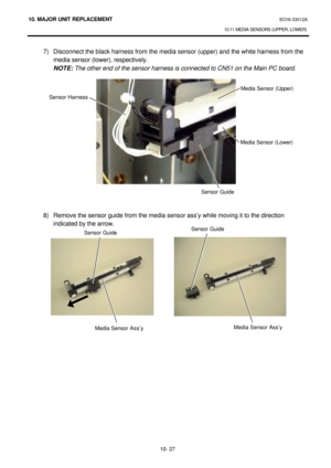 Page 30010. MAJOR UNIT REPLACEMENT EO18-33012A 
10.11 MEDIA SENSORS (UPPER, LOWER) 
 
10- 27 7) Disconnect the black harness from the media sensor (upper) and the white harness from the 
 media sensor (lower), respectively. 
 NOTE: The other end of the sensor harness is connected to CN51 on the Main PC board. 
 
 
 
 
 
 
 
 
 
 
 
 
 
 
 
 
 
8) Remove the sensor guide from the media sensor ass’y while moving it to the direction 
indicated by the arrow. 
 
 Sensor Harness Media Sensor (Upper) 
Media Sensor...