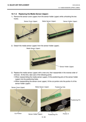 Page 30110. MAJOR UNIT REPLACEMENT EO18-33012A 
10.11 MEDIA SENSORS (UPPER, LOWER) 
 
10- 28  10.11.2 Replacing the Media Sensor (Upper) 
1) Remove the sensor cover (upper) from the sensor holder (upper) while unhooking the two 
hooks. 
 
 
 
 
 
 
 
 
 
 
 
 
2) Detach the media sensor (upper) from the sensor holder (upper). 
 
 
 
 
 
 
 
 
 
 
 
 
3) Replace the media sensor (upper) with a new one, then reassemble in the reverse order of 
removal.  At this time, take care of the following points. 
· When...