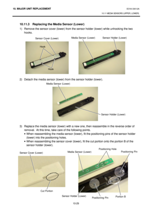 Page 30210. MAJOR UNIT REPLACEMENT EO18-33012A 
10.11 MEDIA SENSORS (UPPER, LOWER) 
 
10-29  10.11.3 Replacing the Media Sensor (Lower) 
1) Remove the sensor cover (lower) from the sensor holder (lower) while unhooking the two 
hooks. 
 
 
 
 
 
 
 
 
 
 
 
 
2) Detach the media sensor (lower) from the sensor holder (lower). 
 
 
 
 
 
 
 
 
 
 
 
 
3) Replace the media sensor (lower) with a new one, then reassemble in the reverse order of 
removal.  At this time, take care of the following points. 
· When...