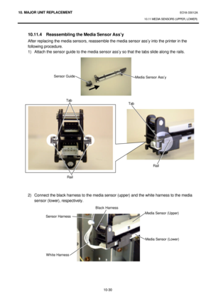 Page 30310. MAJOR UNIT REPLACEMENT EO18-33012A 
10.11 MEDIA SENSORS (UPPER, LOWER) 
 
10-30  10.11.4 Reassembling the Media Sensor Ass’y 
After replacing the media sensors, reassemble the media sensor ass’y into the printer in the 
following procedure. 
1) Attach the sensor guide to the media sensor ass’y so that the tabs slide along the rails. 
 
 
 
 
 
 
 
 
 
 
 
 
 
 
 
 
 
 
 
 
 
 
 
 
 
 
 
2) Connect the black harness to the media sensor (upper) and the white harness to the media 
sensor (lower),...