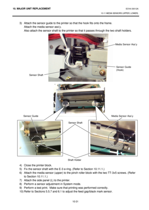 Page 30410. MAJOR UNIT REPLACEMENT EO18-33012A 
10.11 MEDIA SENSORS (UPPER, LOWER) 
 
10-31 3) Attach the sensor guide to the printer so that the hook fits onto the frame. 
Attach the media sensor ass’y. 
Also attach the sensor shaft to the printer so that it passes through the two shaft holders. 
 
 
 
 
 
 
 
 
 
 
 
 
 
 
 
 
 
 
 
 
 
 
 
 
 
 
 
 
 
 
 
 
 
 
 
4) Close the printer block. 
5) Fix the sensor shaft with the E-3 e-ring. (Refer to Section 10.11.1.) 
6) Attach the media sensor (upper) to the...